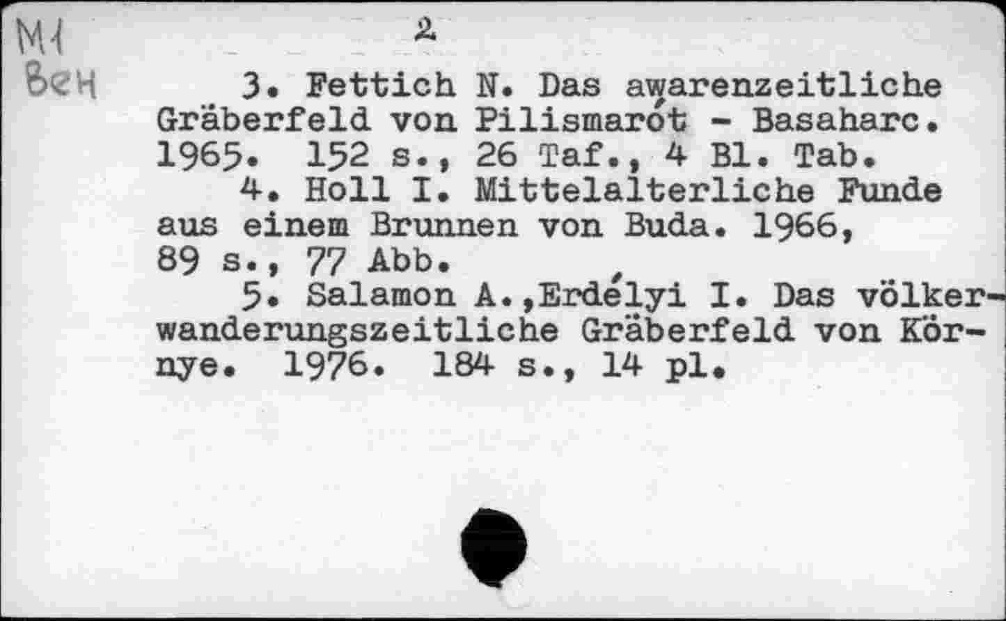 ﻿3.	Fettich N. Das awarenzeitliche Gräberfeld von Pilismarot - Basaharc. 1965. 152 s.» 26 Taf., 4 Bl. Tab.
4.	Holl I. Mittelalterliche Funde aus einem Brunnen von Buda. I966,
89 s.» 77 Abb.
5* Salamon A.»Erdelyi I. Das Völker wanderungszeitliche Gräberfeld von KÖr-nye. 1976. 184 s., 14 pl.